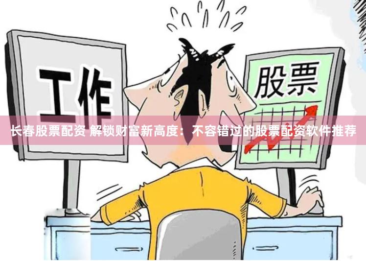 长春股票配资 解锁财富新高度：不容错过的股票配资软件推荐